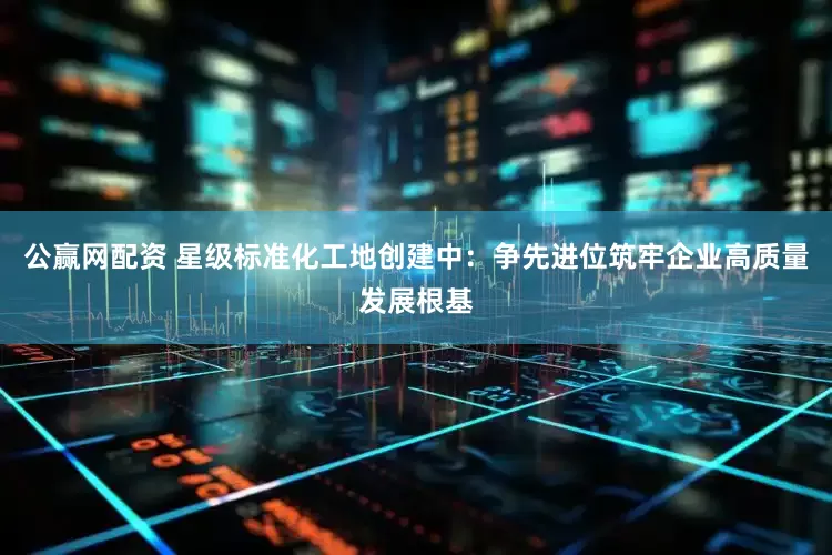 公赢网配资 星级标准化工地创建中：争先进位筑牢企业高质量发展根基