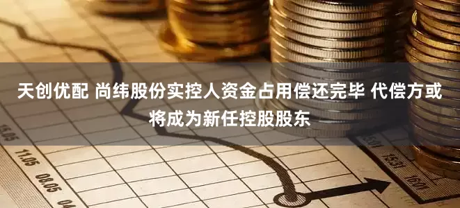天创优配 尚纬股份实控人资金占用偿还完毕 代偿方或将成为新任控股股东