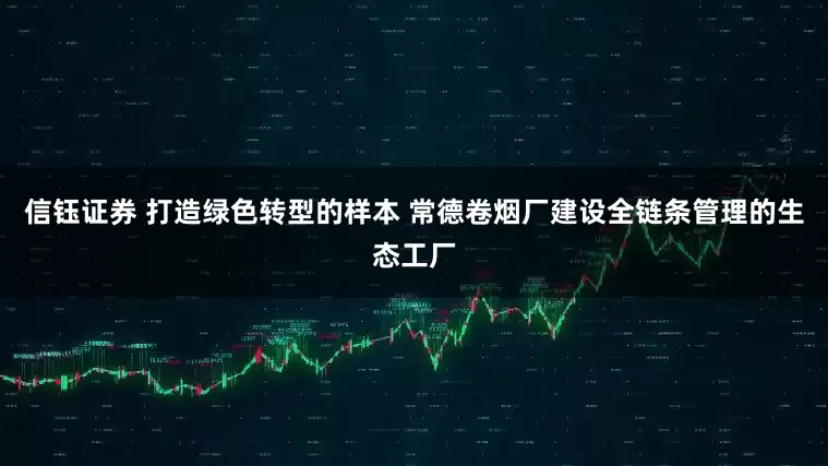信钰证券 打造绿色转型的样本 常德卷烟厂建设全链条管理的生态工厂