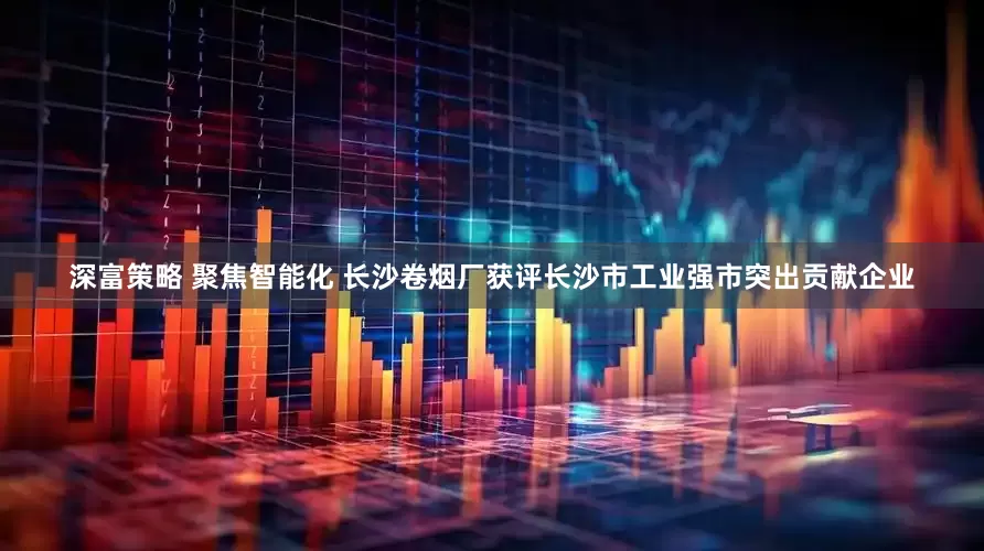 深富策略 聚焦智能化 长沙卷烟厂获评长沙市工业强市突出贡献企业