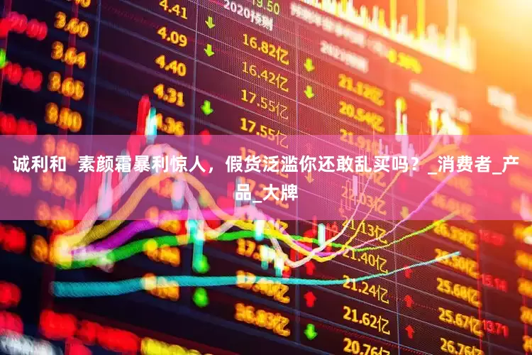 诚利和  素颜霜暴利惊人，假货泛滥你还敢乱买吗？_消费者_产品_大牌