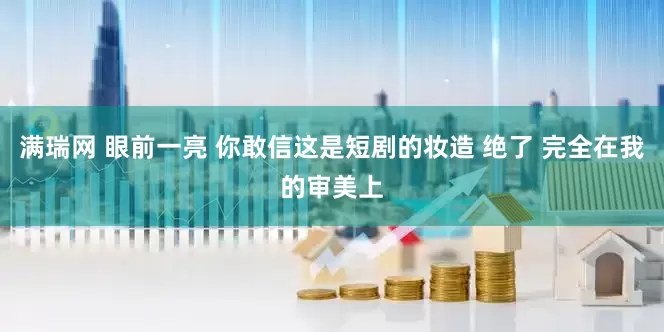 满瑞网 眼前一亮 你敢信这是短剧的妆造 绝了 完全在我的审美上