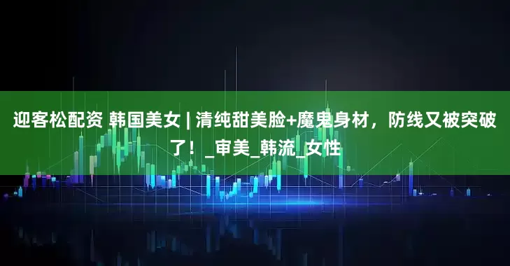 迎客松配资 韩国美女 | 清纯甜美脸+魔鬼身材，防线又被突破了！_审美_韩流_女性