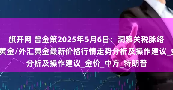 旗开网 曾金策2025年5月6日：洞察关税脉络，现货黄金/国际黄金/外汇黄金最新价格行情走势分析及操作建议_金价_中方_特朗普