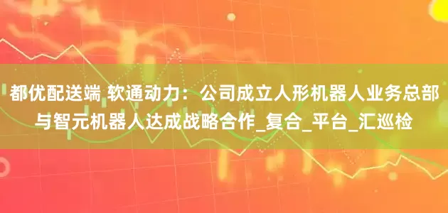 都优配送端 软通动力：公司成立人形机器人业务总部与智元机器人达成战略合作_复合_平台_汇巡检