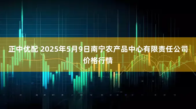 正中优配 2025年5月9日南宁农产品中心有限责任公司价格行情