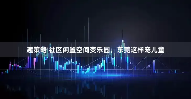 趣策略 社区闲置空间变乐园，东莞这样宠儿童