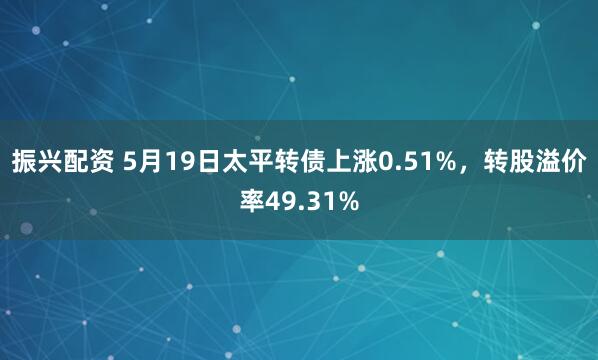 振兴配资 5月19日太平转债上涨0.51%，转股溢价率49.31%