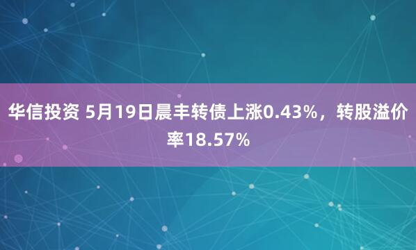 华信投资 5月19日晨丰转债上涨0.43%，转股溢价率18.57%
