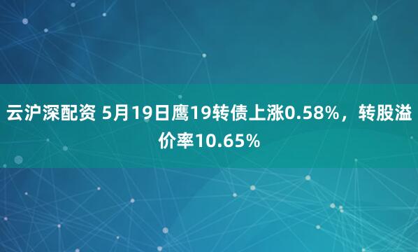云沪深配资 5月19日鹰19转债上涨0.58%，转股溢价率10.65%