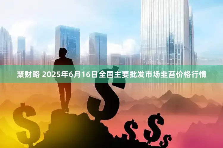 聚财略 2025年6月16日全国主要批发市场韭苔价格行情