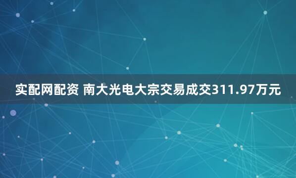 实配网配资 南大光电大宗交易成交311.97万元