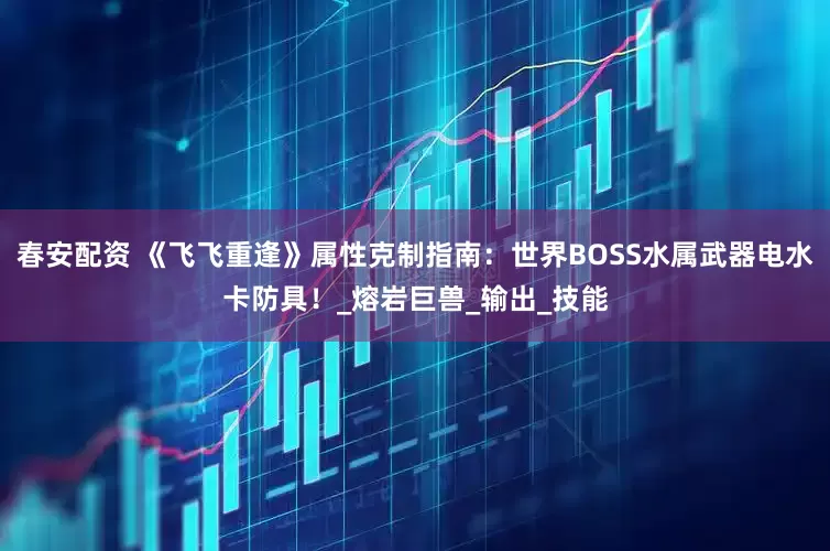 春安配资 《飞飞重逢》属性克制指南：世界BOSS水属武器电水卡防具！_熔岩巨兽_输出_技能