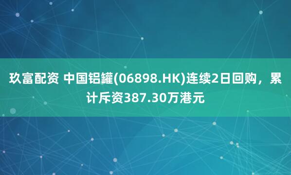 玖富配资 中国铝罐(06898.HK)连续2日回购，累计斥资387.30万港元