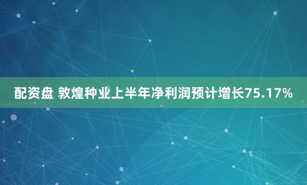 配资盘 敦煌种业上半年净利润预计增长75.17%