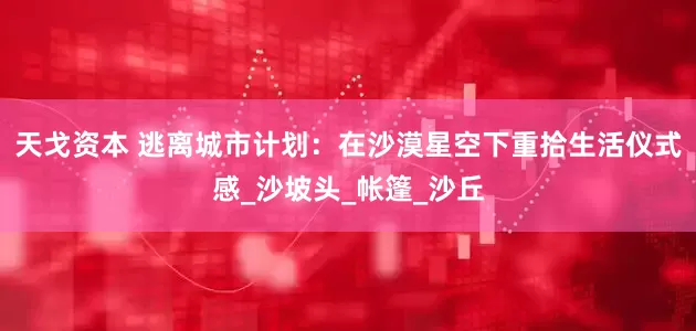 天戈资本 逃离城市计划：在沙漠星空下重拾生活仪式感_沙坡头_帐篷_沙丘