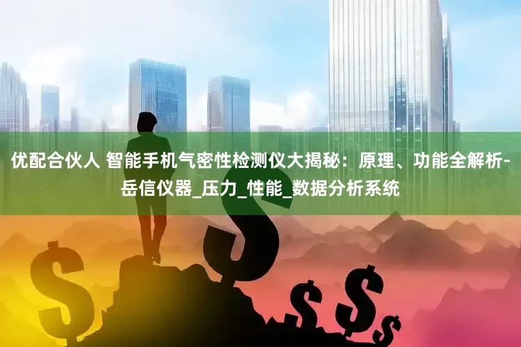 优配合伙人 智能手机气密性检测仪大揭秘：原理、功能全解析-岳信仪器_压力_性能_数据分析系统