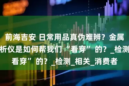 前海吉安 日常用品真伪难辨？金属材料光谱仪分析仪是如何帮我们 “看穿” 的？_检测_相关_消费者