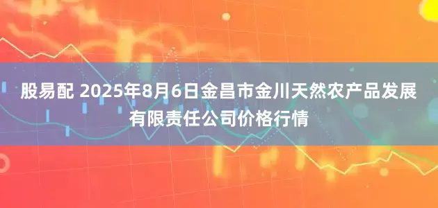 股易配 2025年8月6日金昌市金川天然农产品发展有限责任公司价格行情