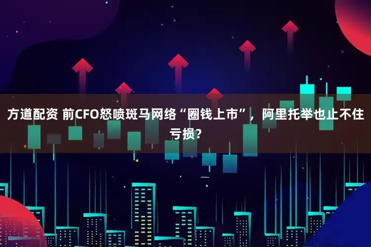 方道配资 前CFO怒喷斑马网络“圈钱上市”，阿里托举也止不住亏损？