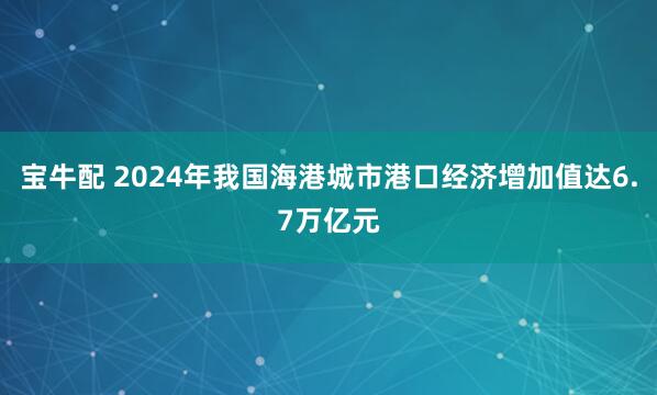 宝牛配 2024年我国海港城市港口经济增加值达6.7万亿元