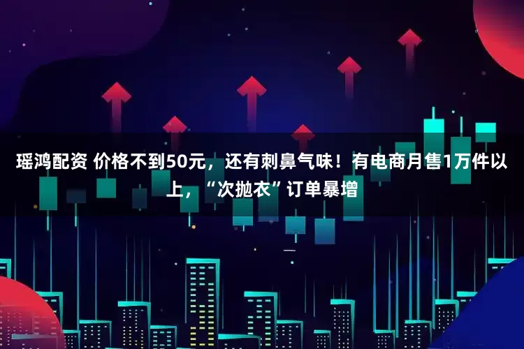 瑶鸿配资 价格不到50元，还有刺鼻气味！有电商月售1万件以上，“次抛衣”订单暴增