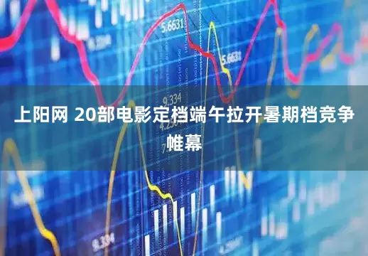 上阳网 20部电影定档端午拉开暑期档竞争帷幕